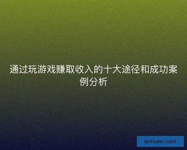 通过玩游戏赚取收入的十大途径和成功案例分析