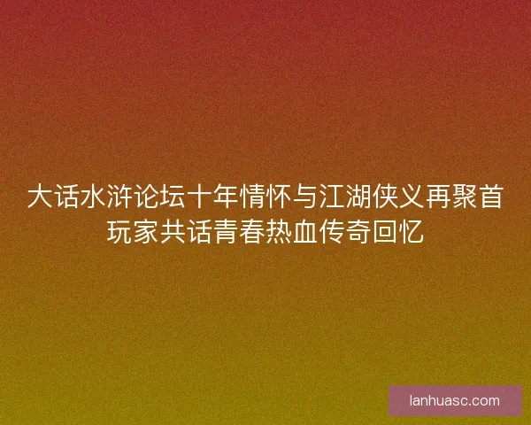 大话水浒论坛十年情怀与江湖侠义再聚首玩家共话青春热血传奇回忆