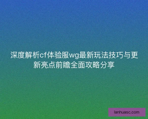 深度解析cf体验服wg最新玩法技巧与更新亮点前瞻全面攻略分享