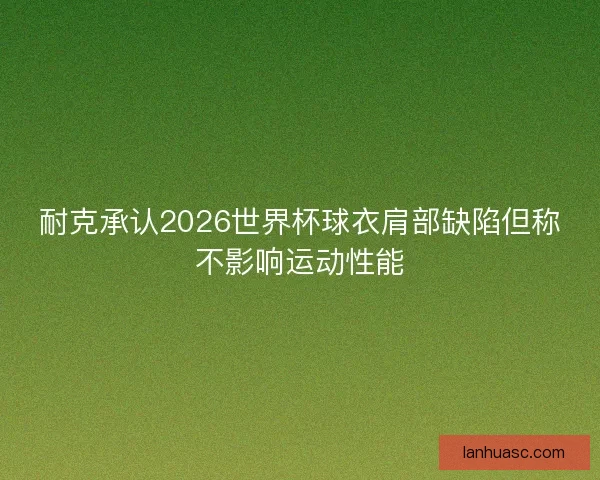 耐克承认2026世界杯球衣肩部缺陷但称不影响运动性能