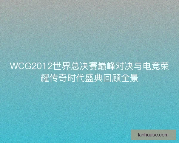 WCG2012世界总决赛巅峰对决与电竞荣耀传奇时代盛典回顾全景